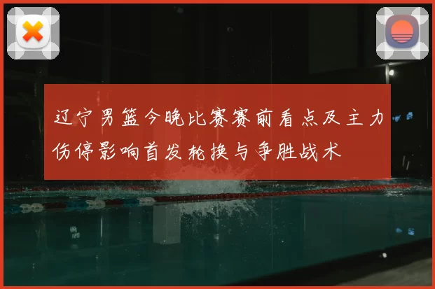 辽宁男篮今晚比赛赛前看点及主力伤停影响首发轮换与争胜战术