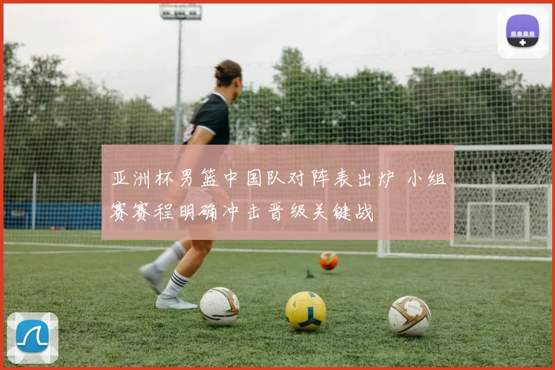 亚洲杯男篮中国队对阵表出炉 小组赛赛程明确冲击晋级关键战