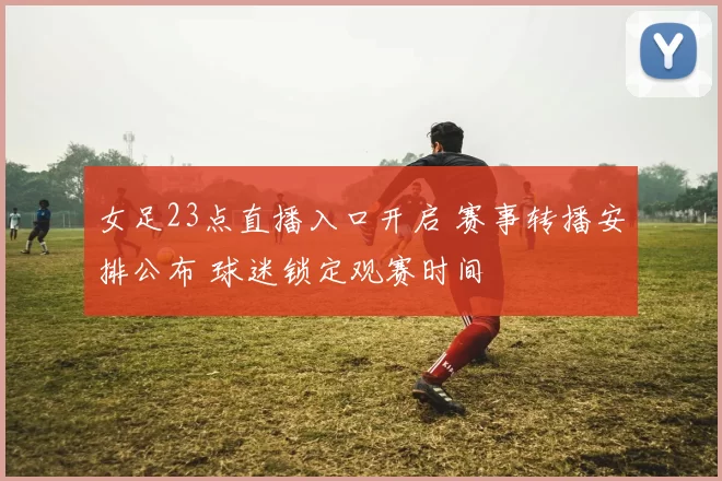 女足23点直播入口开启 赛事转播安排公布 球迷锁定观赛时间
