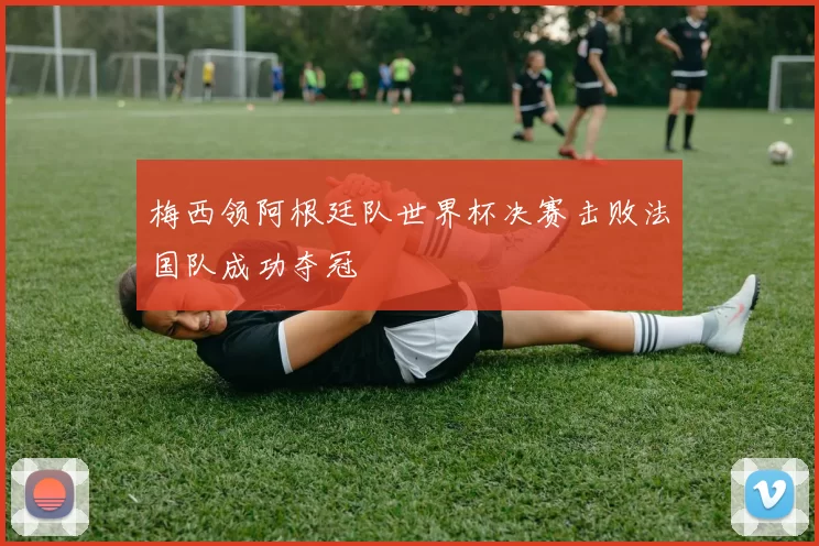 梅西领阿根廷队世界杯决赛击败法国队成功夺冠