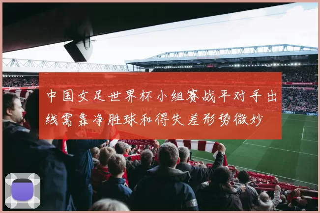 中国女足世界杯小组赛战平对手出线需靠净胜球和得失差形势微妙