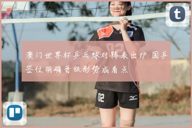 澳门世界杯乒乓球对阵表出炉 国乒签位明确晋级形势成看点