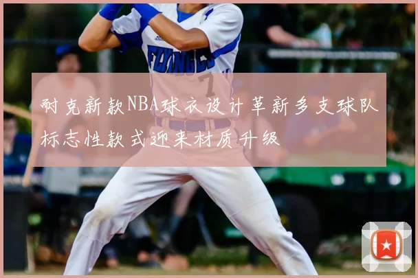 耐克新款NBA球衣设计革新多支球队标志性款式迎来材质升级