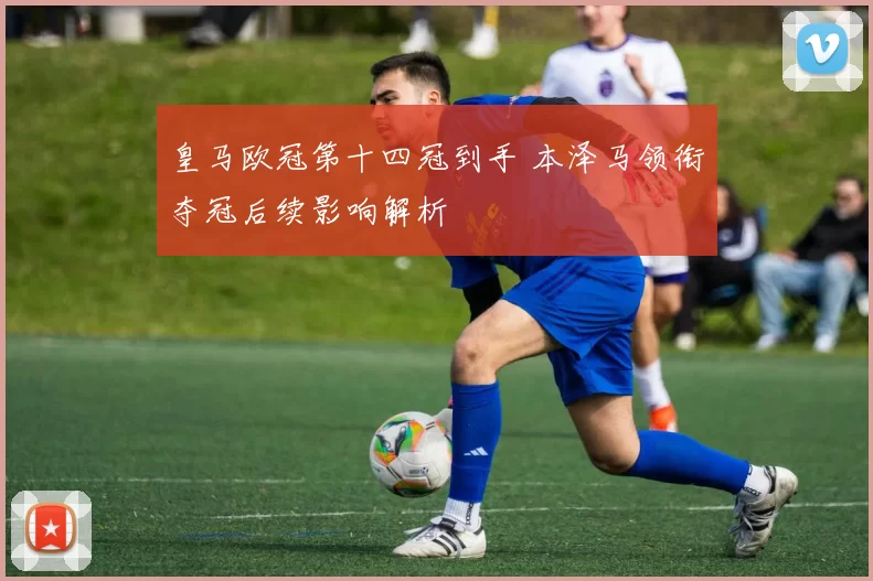 皇马欧冠第十四冠到手 本泽马领衔夺冠后续影响解析