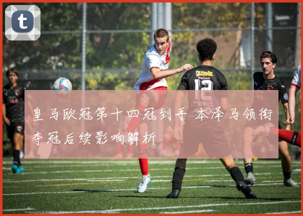 皇马欧冠第十四冠到手 本泽马领衔夺冠后续影响解析