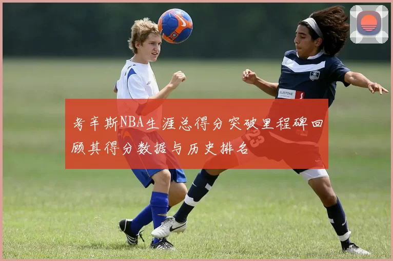 考辛斯NBA生涯总得分突破里程碑回顾其得分数据与历史排名