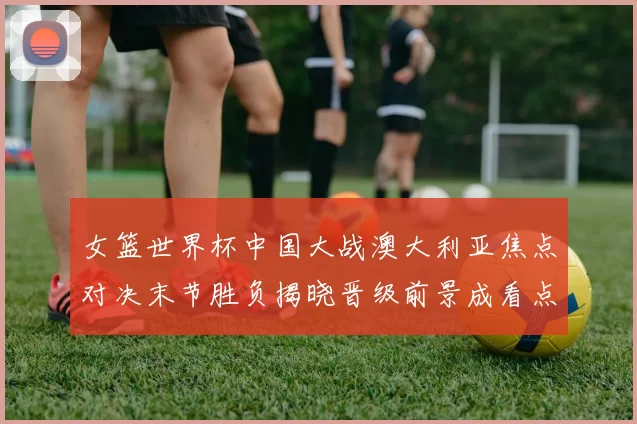 女篮世界杯中国大战澳大利亚焦点对决末节胜负揭晓晋级前景成看点