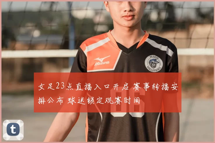 女足23点直播入口开启 赛事转播安排公布 球迷锁定观赛时间
