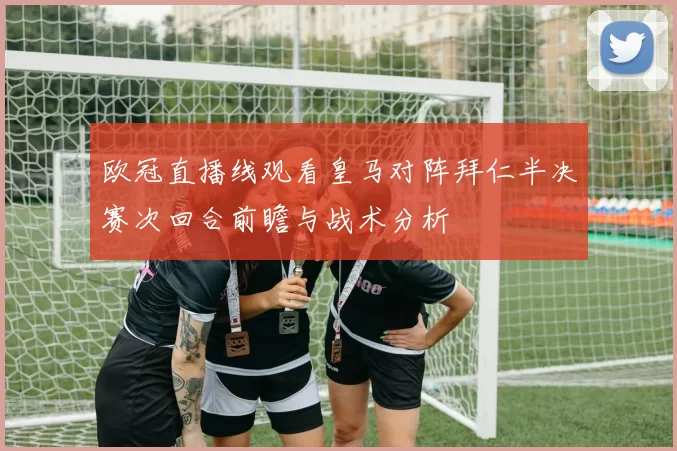 欧冠直播线观看皇马对阵拜仁半决赛次回合前瞻与战术分析