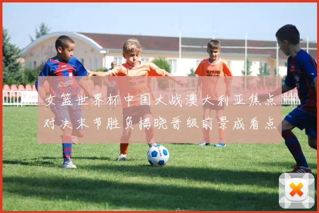 女篮世界杯中国大战澳大利亚焦点对决末节胜负揭晓晋级前景成看点