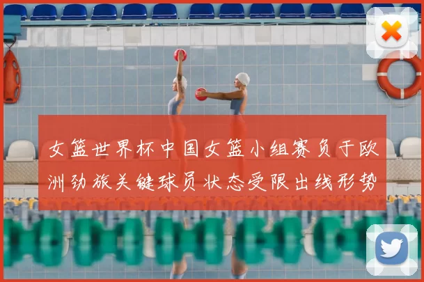 女篮世界杯中国女篮小组赛负于欧洲劲旅关键球员状态受限出线形势趋紧
