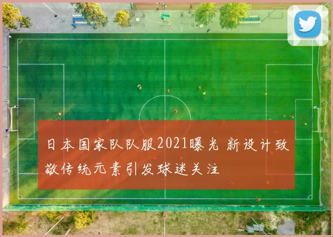 日本国家队队服2021曝光 新设计致敬传统元素引发球迷关注