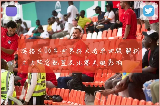 英格兰06年世界杯大名单回顾 解析主力阵容配置及比赛关键影响