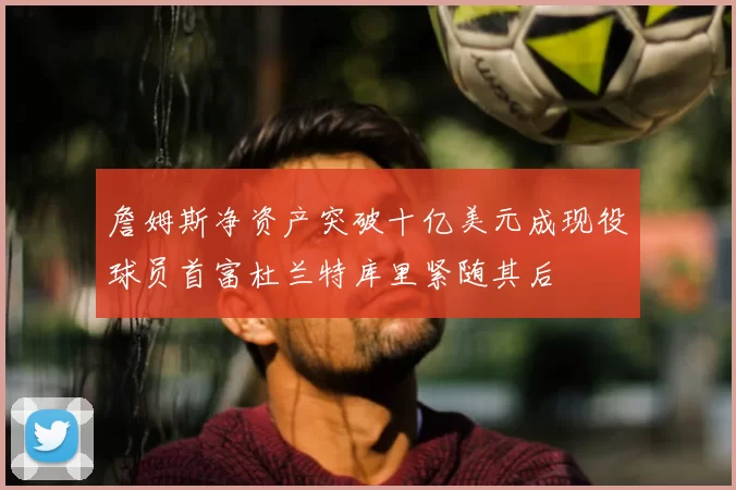 詹姆斯净资产突破十亿美元成现役球员首富杜兰特库里紧随其后