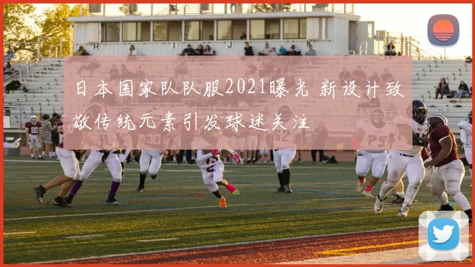 日本国家队队服2021曝光 新设计致敬传统元素引发球迷关注