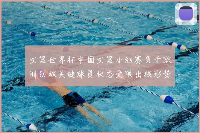 女篮世界杯中国女篮小组赛负于欧洲劲旅关键球员状态受限出线形势趋紧