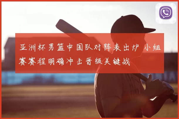 亚洲杯男篮中国队对阵表出炉 小组赛赛程明确冲击晋级关键战