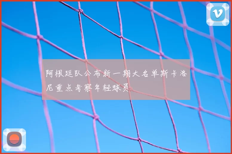 阿根廷队公布新一期大名单斯卡洛尼重点考察年轻球员