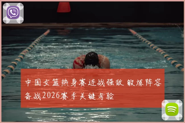 中国女篮热身赛连战强敌 锻炼阵容备战2026赛季关键考验