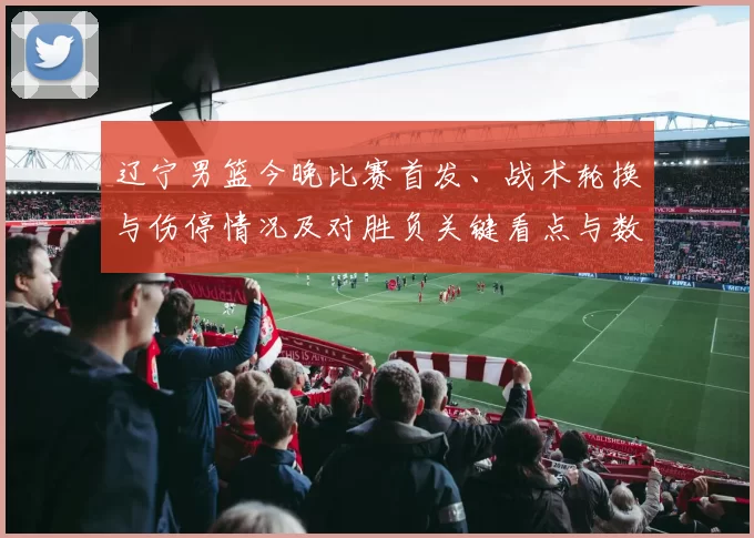辽宁男篮今晚比赛首发、战术轮换与伤停情况及对胜负关键看点与数据预判