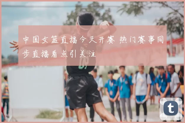 中国女篮直播今天开赛 热门赛事同步直播看点引关注