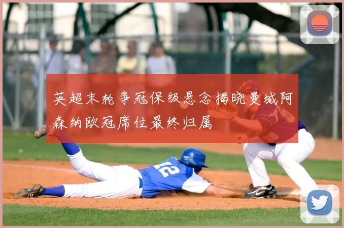 英超末轮争冠保级悬念揭晓曼城阿森纳欧冠席位最终归属