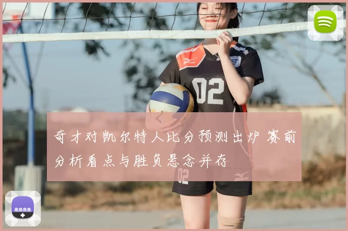 奇才对凯尔特人比分预测出炉 赛前分析看点与胜负悬念并存