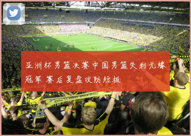 亚洲杯男篮决赛中国男篮失利无缘冠军 赛后复盘攻防短板