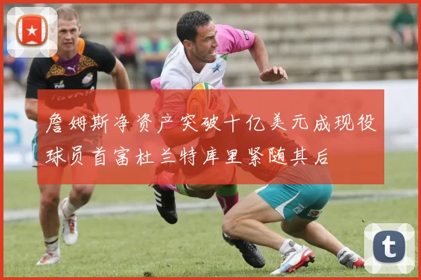 詹姆斯净资产突破十亿美元成现役球员首富杜兰特库里紧随其后